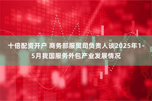 十倍配资开户 商务部服贸司负责人谈2025年1-5月我国服务外包产业发展情况