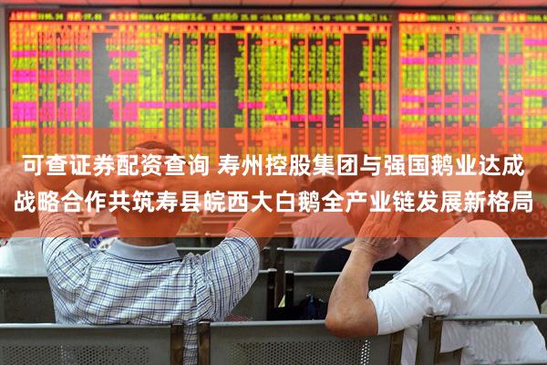 可查证券配资查询 寿州控股集团与强国鹅业达成战略合作共筑寿县皖西大白鹅全产业链发展新格局