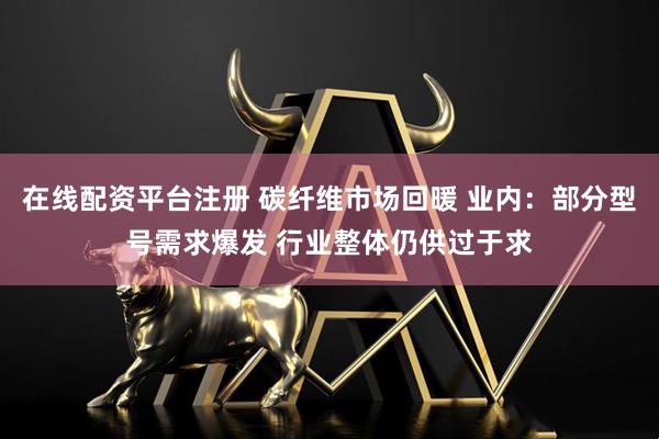 在线配资平台注册 碳纤维市场回暖 业内：部分型号需求爆发 行业整体仍供过于求