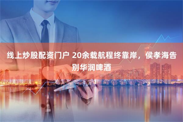线上炒股配资门户 20余载航程终靠岸，侯孝海告别华润啤酒