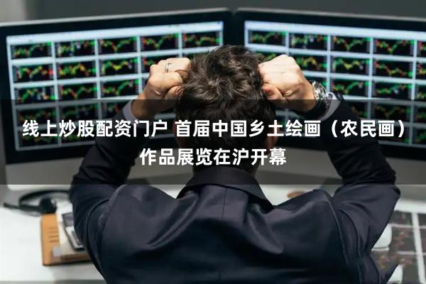 线上炒股配资门户 首届中国乡土绘画（农民画）作品展览在沪开幕