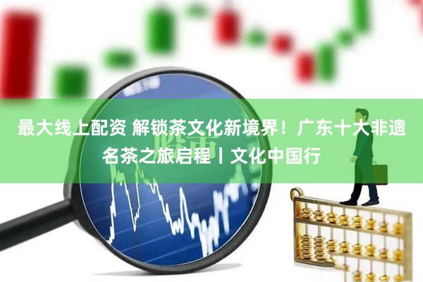 最大线上配资 解锁茶文化新境界！广东十大非遗名茶之旅启程丨文化中国行