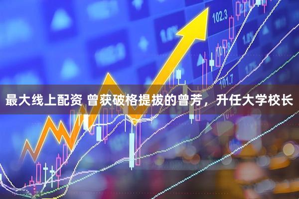 最大线上配资 曾获破格提拔的曾芳，升任大学校长