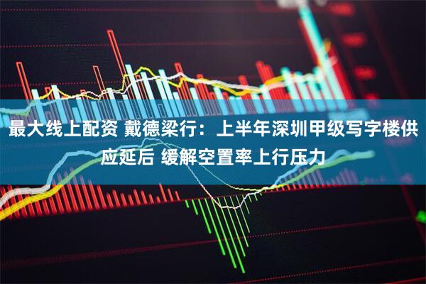 最大线上配资 戴德梁行：上半年深圳甲级写字楼供应延后 缓解空置率上行压力