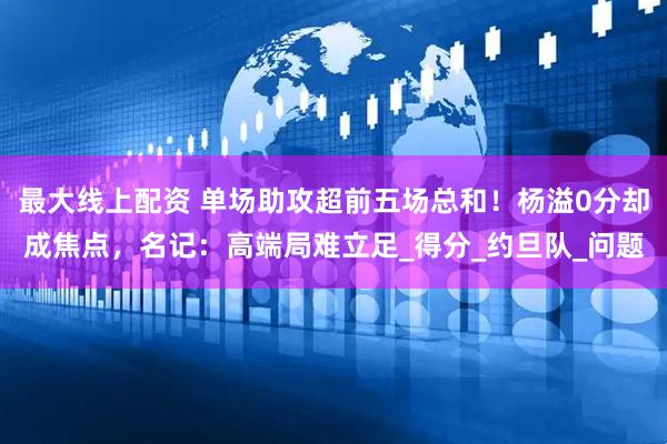 最大线上配资 单场助攻超前五场总和！杨溢0分却成焦点，名记：高端局难立足_得分_约旦队_问题