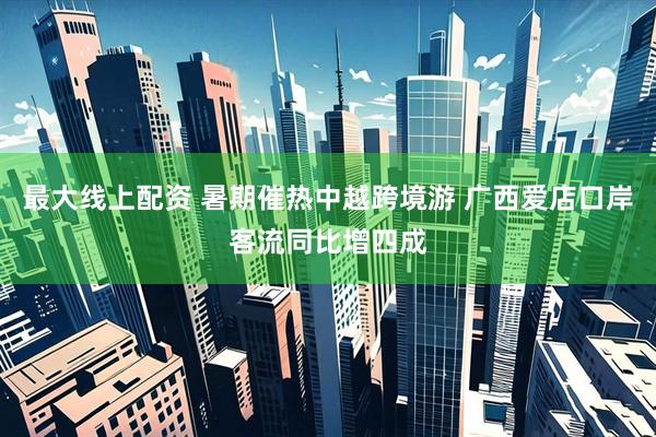最大线上配资 暑期催热中越跨境游 广西爱店口岸客流同比增四成