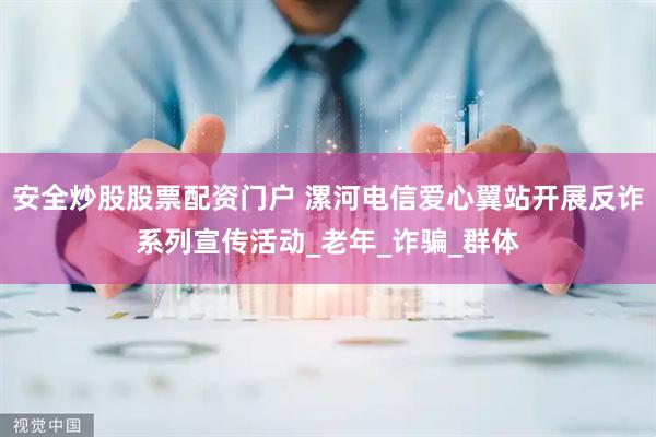 安全炒股股票配资门户 漯河电信爱心翼站开展反诈系列宣传活动_老年_诈骗_群体