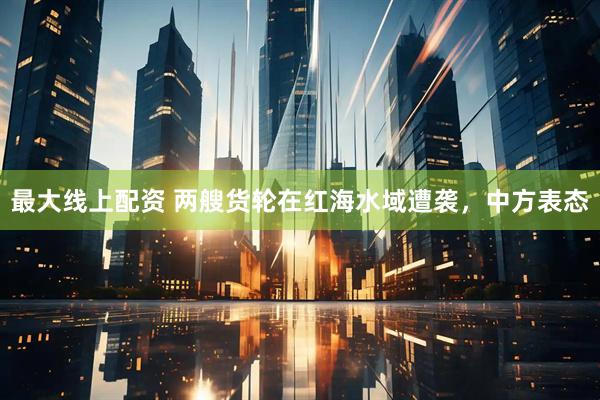 最大线上配资 两艘货轮在红海水域遭袭，中方表态