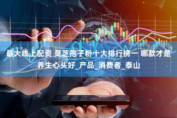 最大线上配资 灵芝孢子粉十大排行榜一 哪款才是养生心头好_产品_消费者_泰山