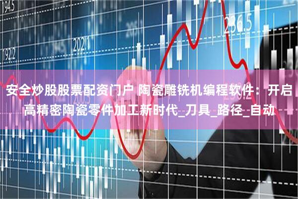 安全炒股股票配资门户 陶瓷雕铣机编程软件：开启高精密陶瓷零件加工新时代_刀具_路径_自动