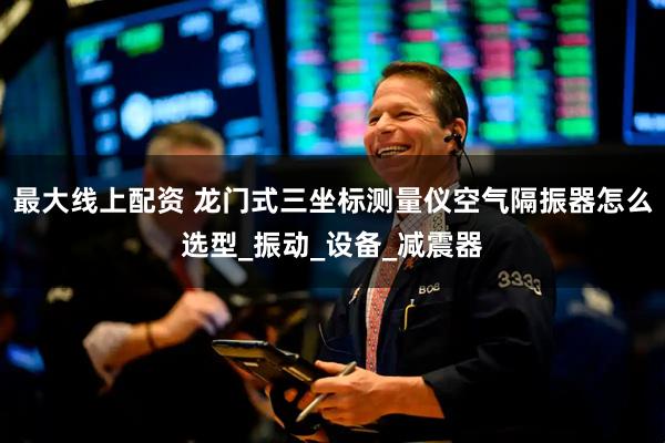 最大线上配资 龙门式三坐标测量仪空气隔振器怎么选型_振动_设备_减震器