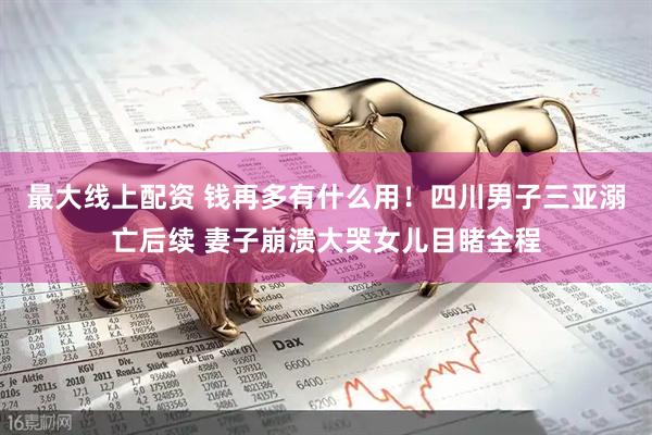 最大线上配资 钱再多有什么用！四川男子三亚溺亡后续 妻子崩溃大哭女儿目睹全程