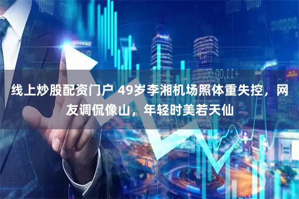 线上炒股配资门户 49岁李湘机场照体重失控，网友调侃像山，年轻时美若天仙