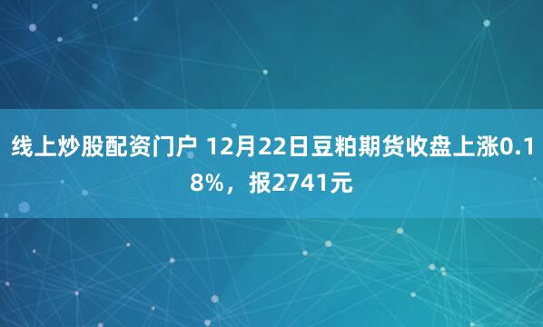 线上炒股配资门户 12月22日豆粕期货收盘上涨0.18%，报2741元