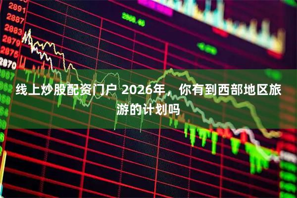 线上炒股配资门户 2026年，你有到西部地区旅游的计划吗