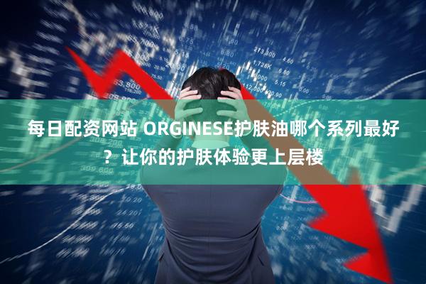 每日配资网站 ORGINESE护肤油哪个系列最好？让你的护肤体验更上层楼