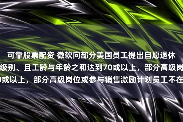 可靠股票配资 微软向部分美国员工提出自愿退休方案：高级总监及以下级别、且工龄与年龄之和达到70或以上，部分高级岗位或参与销售激励计划员工不在其中