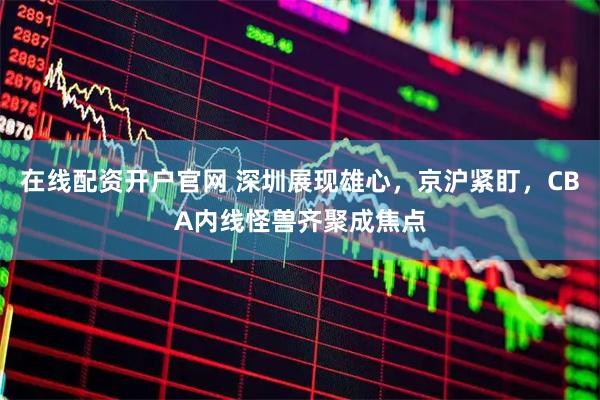 在线配资开户官网 深圳展现雄心，京沪紧盯，CBA内线怪兽齐聚成焦点