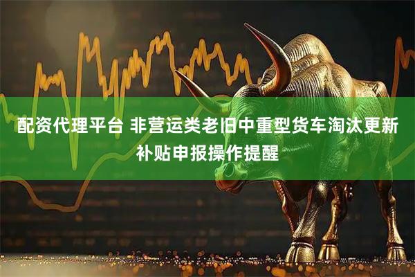 配资代理平台 非营运类老旧中重型货车淘汰更新补贴申报操作提醒