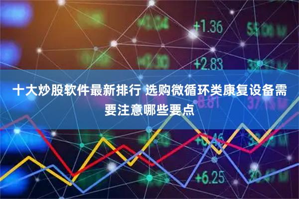十大炒股软件最新排行 选购微循环类康复设备需要注意哪些要点