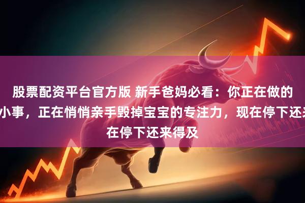 股票配资平台官方版 新手爸妈必看：你正在做的这6件小事，正在悄悄亲手毁掉宝宝的专注力，现在停下还来得及