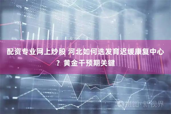 配资专业网上炒股 河北如何选发育迟缓康复中心？黄金干预期关键