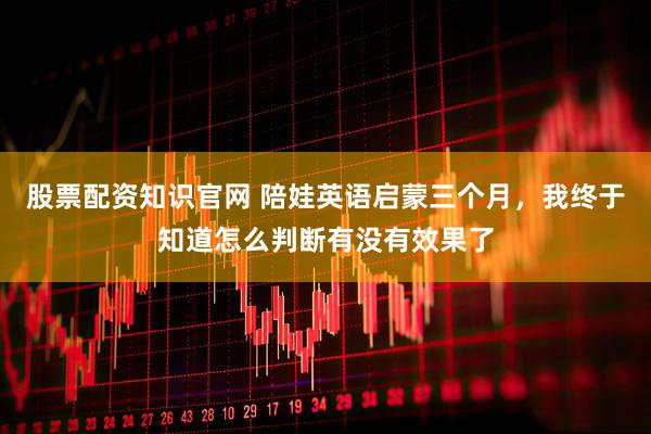 股票配资知识官网 陪娃英语启蒙三个月，我终于知道怎么判断有没有效果了