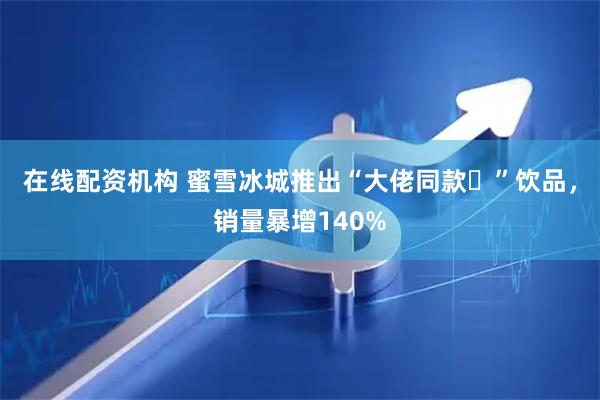 在线配资机构 蜜雪冰城推出“大佬同款‌”饮品，销量暴增140%